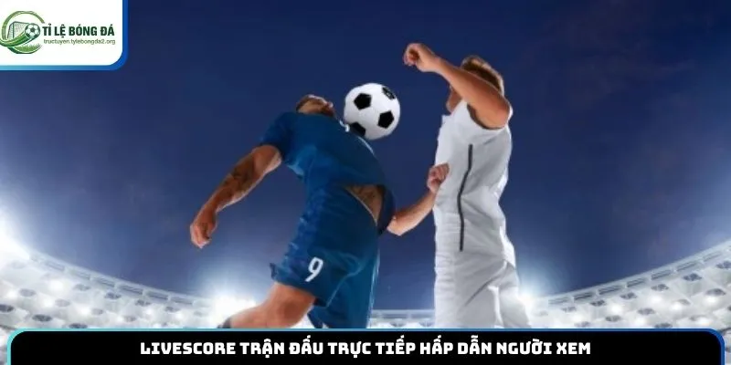 Livescore trận đấu trực tiếp hấp dẫn người xem